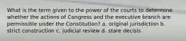 What is the term given to the power of the courts to determine whether the actions of Congress and the executive branch are permissible under the Constitution? a. original jurisdiction b. strict construction c. judicial review d. stare decisis