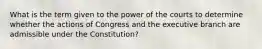 What is the term given to the power of the courts to determine whether the actions of Congress and the executive branch are admissible under the Constitution?