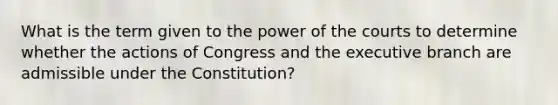 What is the term given to the power of the courts to determine whether the actions of Congress and the executive branch are admissible under the Constitution?