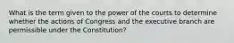 What is the term given to the power of the courts to determine whether the actions of Congress and the executive branch are permissible under the Constitution?