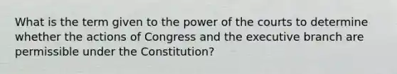 What is the term given to the power of the courts to determine whether the actions of Congress and the executive branch are permissible under the Constitution?