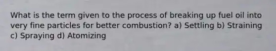 What is the term given to the process of breaking up fuel oil into very fine particles for better combustion? a) Settling b) Straining c) Spraying d) Atomizing