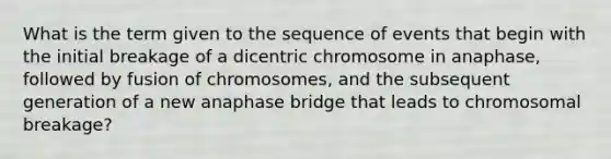 What is the term given to the sequence of events that begin with the initial breakage of a dicentric chromosome in anaphase, followed by fusion of chromosomes, and the subsequent generation of a new anaphase bridge that leads to chromosomal breakage?