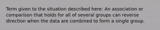 Term given to the situation described here: An association or comparison that holds for all of several groups can reverse direction when the data are combined to form a single group.