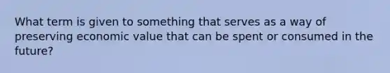 What term is given to something that serves as a way of preserving economic value that can be spent or consumed in the future?