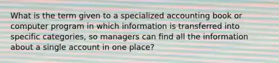 What is the term given to a specialized accounting book or computer program in which information is transferred into specific categories, so managers can find all the information about a single account in one place?