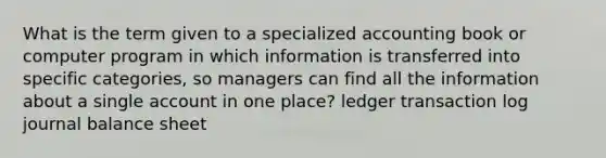 What is the term given to a specialized accounting book or computer program in which information is transferred into specific categories, so managers can find all the information about a single account in one place? ledger transaction log journal balance sheet