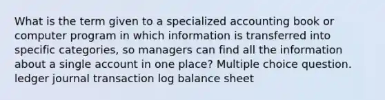 What is the term given to a specialized accounting book or computer program in which information is transferred into specific categories, so managers can find all the information about a single account in one place? Multiple choice question. ledger journal transaction log balance sheet