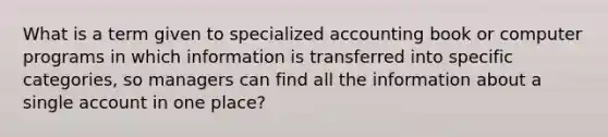 What is a term given to specialized accounting book or computer programs in which information is transferred into specific categories, so managers can find all the information about a single account in one place?