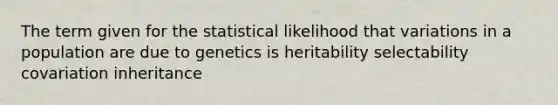 The term given for the statistical likelihood that variations in a population are due to genetics is heritability selectability covariation inheritance