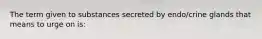 The term given to substances secreted by endo/crine glands that means to urge on is: