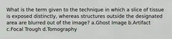 What is the term given to the technique in which a slice of tissue is exposed distinctly, whereas structures outside the designated area are blurred out of the image? a.Ghost Image b.Artifact c.Focal Trough d.Tomography