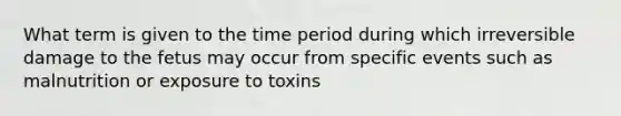 What term is given to the time period during which irreversible damage to the fetus may occur from specific events such as malnutrition or exposure to toxins