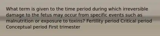 What term is given to the time period during which irreversible damage to the fetus may occur from specific events such as malnutrition or exposure to toxins? Fertility period Critical period Conceptual period First trimester