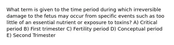 What term is given to the time period during which irreversible damage to the fetus may occur from specific events such as too little of an essential nutrient or exposure to toxins? A) Critical period B) First trimester C) Fertility period D) Conceptual period E) Second Trimester