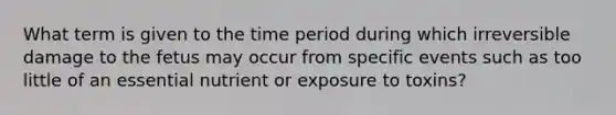 What term is given to the time period during which irreversible damage to the fetus may occur from specific events such as too little of an essential nutrient or exposure to toxins?