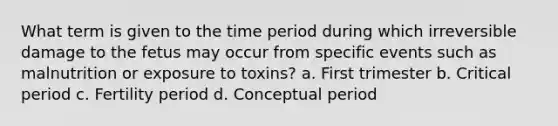 What term is given to the time period during which irreversible damage to the fetus may occur from specific events such as malnutrition or exposure to toxins? a. First trimester b. Critical period c. Fertility period d. Conceptual period