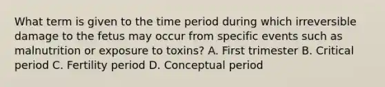 What term is given to the time period during which irreversible damage to the fetus may occur from specific events such as malnutrition or exposure to toxins? A. First trimester B. Critical period C. Fertility period D. Conceptual period