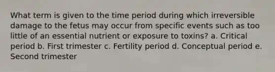 What term is given to the time period during which irreversible damage to the fetus may occur from specific events such as too little of an essential nutrient or exposure to toxins? a. Critical period b. First trimester c. Fertility period d. Conceptual period e. Second trimester