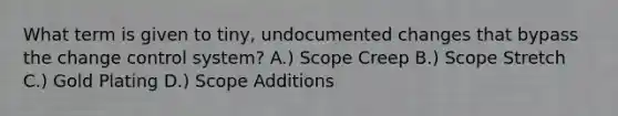 What term is given to tiny, undocumented changes that bypass the change control system? A.) Scope Creep B.) Scope Stretch C.) Gold Plating D.) Scope Additions