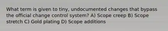 What term is given to tiny, undocumented changes that bypass the official change control system? A) Scope creep B) Scope stretch C) Gold plating D) Scope additions