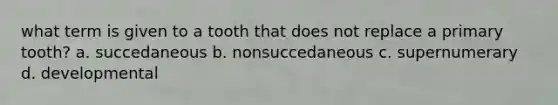 what term is given to a tooth that does not replace a primary tooth? a. succedaneous b. nonsuccedaneous c. supernumerary d. developmental