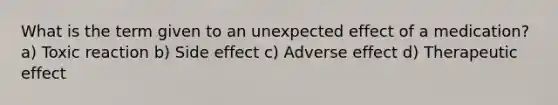 What is the term given to an unexpected effect of a medication? a) Toxic reaction b) Side effect c) Adverse effect d) Therapeutic effect