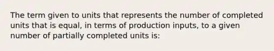 The term given to units that represents the number of completed units that is equal, in terms of production inputs, to a given number of partially completed units is: