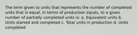 The term given to units that represents the number of completed units that is equal, in terms of production inputs, to a given number of partially completed units is: a. Equivalent units b. Units started and completed c. Total units in production d. Units completed