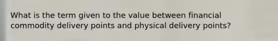 What is the term given to the value between financial commodity delivery points and physical delivery points?