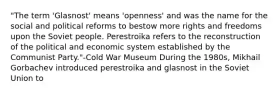 "The term 'Glasnost' means 'openness' and was the name for the social and political reforms to bestow more rights and freedoms upon the Soviet people. Perestroika refers to the reconstruction of the political and economic system established by the Communist Party."-Cold War Museum During the 1980s, <a href='https://www.questionai.com/knowledge/k7wzvi5lfn-mikhail-gorbachev' class='anchor-knowledge'>mikhail gorbachev</a> introduced perestroika and glasnost in the <a href='https://www.questionai.com/knowledge/kmhoGLx3kx-soviet-union' class='anchor-knowledge'>soviet union</a> to