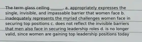 The term glass ceiling ______. a. appropriately expresses the single, invisible, and impassable barrier that women face b. inadequately represents the myriad challenges women face in securing top positions c. does not reflect the invisible barriers that men also face in securing leadership roles d. is no longer valid, since women are gaining top leadership positions today