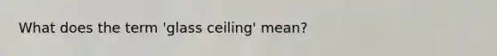 What does the term 'glass ceiling' mean?