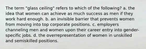 The term "glass ceiling" refers to which of the following? a. the idea that women can achieve as much success as men if they work hard enough. b. an invisible barrier that prevents women from moving into top corporate positions. c. employers channeling men and women upon their career entry into gender-specific jobs. d. the overrepresentation of women in unskilled and semiskilled positions.