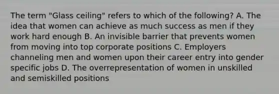 The term "Glass ceiling" refers to which of the following? A. The idea that women can achieve as much success as men if they work hard enough B. An invisible barrier that prevents women from moving into top corporate positions C. Employers channeling men and women upon their career entry into gender specific jobs D. The overrepresentation of women in unskilled and semiskilled positions