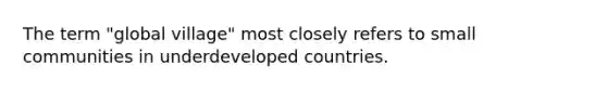 The term "global village" most closely refers to small communities in underdeveloped countries.