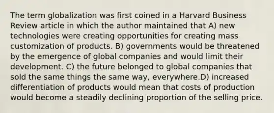 The term globalization was first coined in a Harvard Business Review article in which the author maintained that A) new technologies were creating opportunities for creating mass customization of products. B) governments would be threatened by the emergence of global companies and would limit their development. C) the future belonged to global companies that sold the same things the same way, everywhere.D) increased differentiation of products would mean that costs of production would become a steadily declining proportion of the selling price.