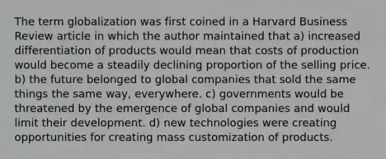 The term globalization was first coined in a Harvard Business Review article in which the author maintained that a) increased differentiation of products would mean that costs of production would become a steadily declining proportion of the selling price. b) the future belonged to global companies that sold the same things the same way, everywhere. c) governments would be threatened by the emergence of global companies and would limit their development. d) new technologies were creating opportunities for creating mass customization of products.