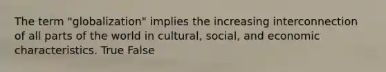 The term "globalization" implies the increasing interconnection of all parts of the world in cultural, social, and economic characteristics. True False