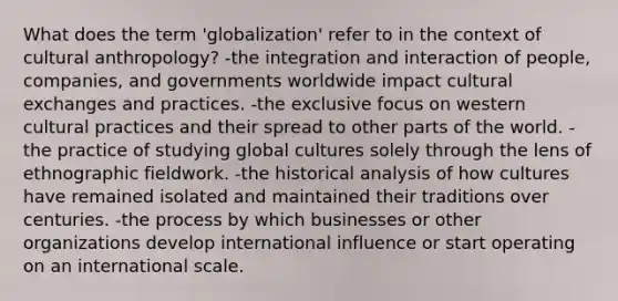 What does the term 'globalization' refer to in the context of cultural anthropology? -the integration and interaction of people, companies, and governments worldwide impact cultural exchanges and practices. -the exclusive focus on western cultural practices and their spread to other parts of the world. -the practice of studying global cultures solely through the lens of ethnographic fieldwork. -the historical analysis of how cultures have remained isolated and maintained their traditions over centuries. -the process by which businesses or other organizations develop international influence or start operating on an international scale.