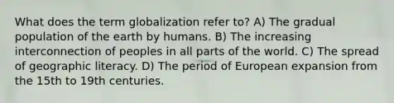 What does the term globalization refer to? A) The gradual population of the earth by humans. B) The increasing interconnection of peoples in all parts of the world. C) The spread of geographic literacy. D) The period of European expansion from the 15th to 19th centuries.