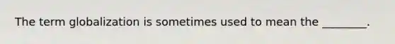 The term globalization is sometimes used to mean the ________.