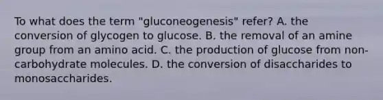 To what does the term "gluconeogenesis" refer? A. the conversion of glycogen to glucose. B. the removal of an amine group from an amino acid. C. the production of glucose from non-carbohydrate molecules. D. the conversion of disaccharides to monosaccharides.