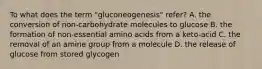 To what does the term "gluconeogenesis" refer? A. the conversion of non-carbohydrate molecules to glucose B. the formation of non-essential amino acids from a keto-acid C. the removal of an amine group from a molecule D. the release of glucose from stored glycogen