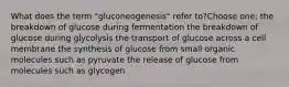 What does the term "gluconeogenesis" refer to?Choose one: the breakdown of glucose during fermentation the breakdown of glucose during glycolysis the transport of glucose across a cell membrane the synthesis of glucose from small organic molecules such as pyruvate the release of glucose from molecules such as glycogen