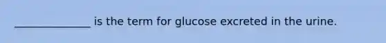 ______________ is the term for glucose excreted in the urine.