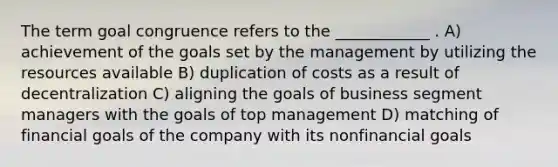 The term goal congruence refers to the ____________ . A) achievement of the goals set by the management by utilizing the resources available B) duplication of costs as a result of decentralization C) aligning the goals of business segment managers with the goals of top management D) matching of financial goals of the company with its nonfinancial goals