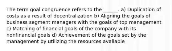 The term goal congruence refers to the ______. a) Duplication of costs as a result of decentralization b) Aligning the goals of business segment managers with the goals of top management c) Matching of financial goals of the company with its nonfinancial goals d) Achievement of the goals set by the management by utilizing the resources available