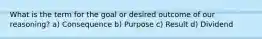 What is the term for the goal or desired outcome of our reasoning? a) Consequence b) Purpose c) Result d) Dividend