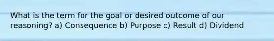 What is the term for the goal or desired outcome of our reasoning? a) Consequence b) Purpose c) Result d) Dividend